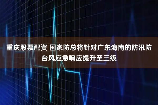 重庆股票配资 国家防总将针对广东海南的防汛防台风应急响应提升至三级
