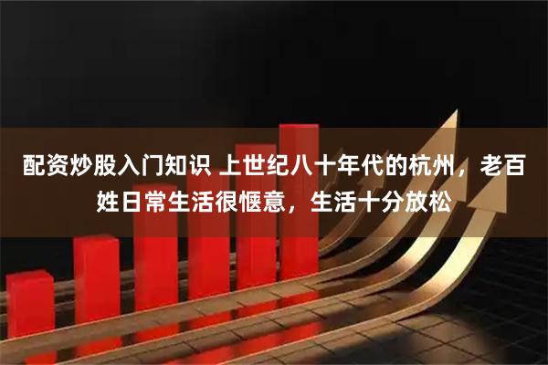 配资炒股入门知识 上世纪八十年代的杭州，老百姓日常生活很惬意，生活十分放松