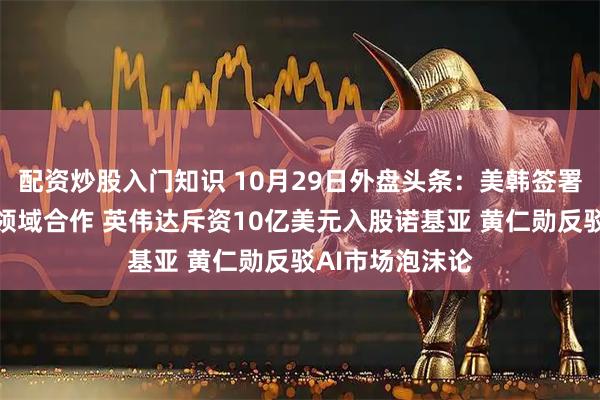 配资炒股入门知识 10月29日外盘头条：美韩签署协议加强科技领域合作 英伟达斥资10亿美元入股诺基亚 黄仁勋反驳AI市场泡沫论