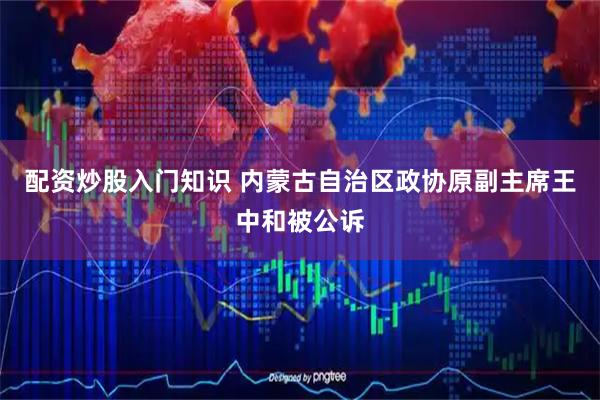 配资炒股入门知识 内蒙古自治区政协原副主席王中和被公诉