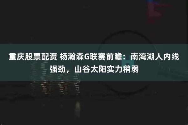 重庆股票配资 杨瀚森G联赛前瞻：南湾湖人内线强劲，山谷太阳实力稍弱