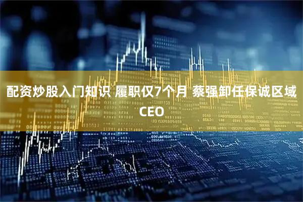 配资炒股入门知识 履职仅7个月 蔡强卸任保诚区域CEO