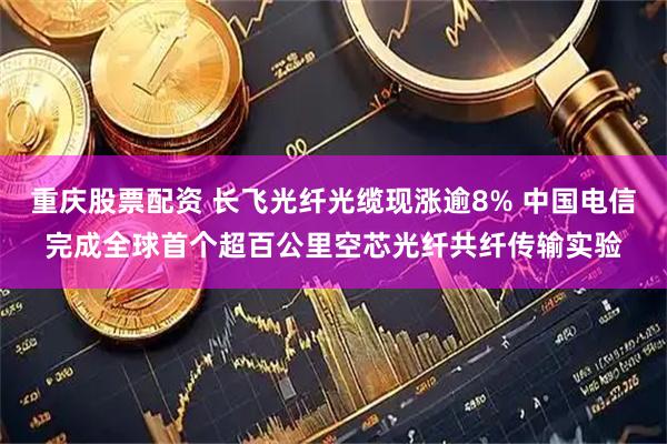 重庆股票配资 长飞光纤光缆现涨逾8% 中国电信完成全球首个超百公里空芯光纤共纤传输实验