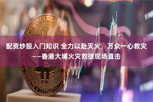 配资炒股入门知识 全力以赴灭火，万众一心救灾——香港大埔火灾救援现场直击