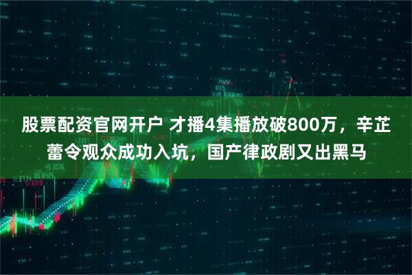 股票配资官网开户 才播4集播放破800万，辛芷蕾令观众成功入坑，国产律政剧又出黑马