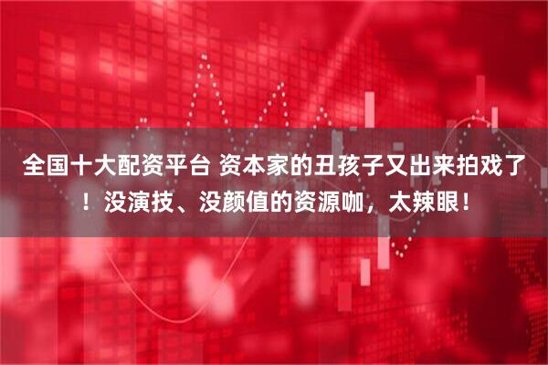 全国十大配资平台 资本家的丑孩子又出来拍戏了！没演技、没颜值的资源咖，太辣眼！