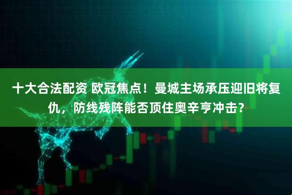 十大合法配资 欧冠焦点！曼城主场承压迎旧将复仇，防线残阵能否顶住奥辛亨冲击？