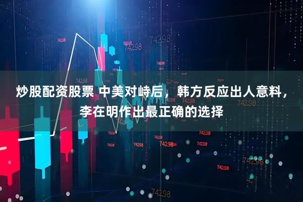 炒股配资股票 中美对峙后，韩方反应出人意料，李在明作出最正确的选择
