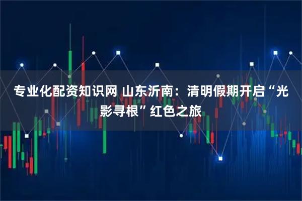 专业化配资知识网 山东沂南:清明假期开启“光影寻根”红色之旅