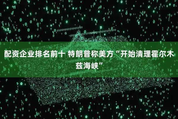 配资企业排名前十 特朗普称美方“开始清理霍尔木兹海峡”