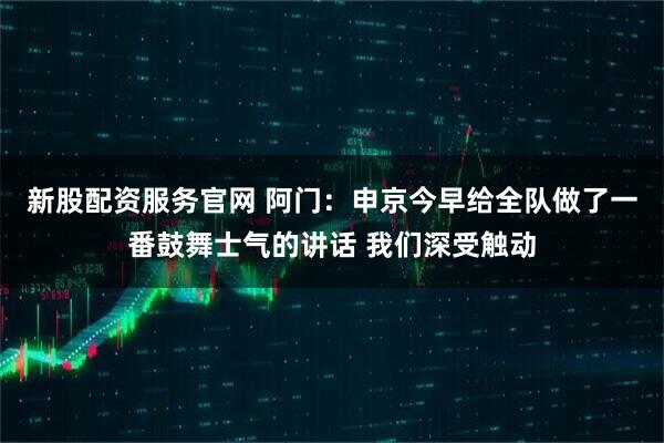 新股配资服务官网 阿门：申京今早给全队做了一番鼓舞士气的讲话 我们深受触动