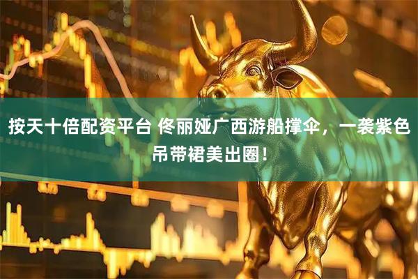 按天十倍配资平台 佟丽娅广西游船撑伞，一袭紫色吊带裙美出圈！