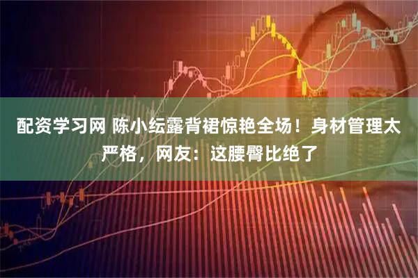 配资学习网 陈小纭露背裙惊艳全场！身材管理太严格，网友：这腰臀比绝了