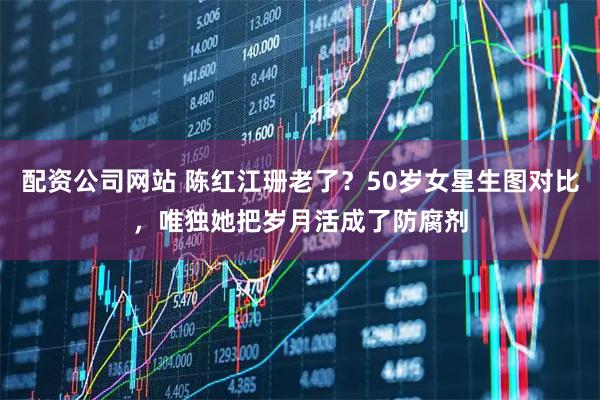 配资公司网站 陈红江珊老了？50岁女星生图对比，唯独她把岁月活成了防腐剂