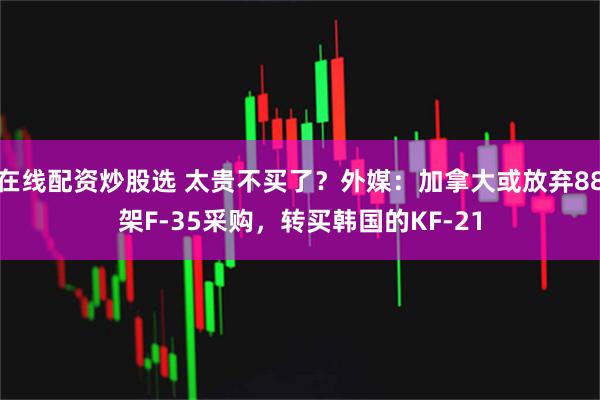 在线配资炒股选 太贵不买了？外媒：加拿大或放弃88架F-35采购，转买韩国的KF-21
