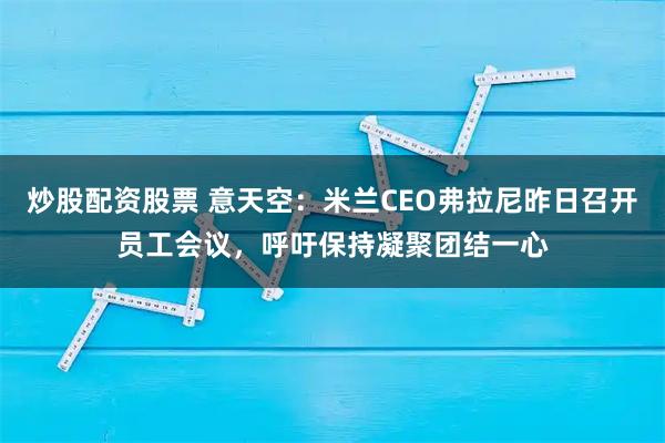 炒股配资股票 意天空：米兰CEO弗拉尼昨日召开员工会议，呼吁保持凝聚团结一心