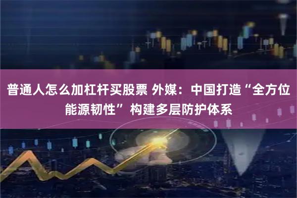 普通人怎么加杠杆买股票 外媒：中国打造“全方位能源韧性” 构建多层防护体系