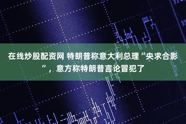 在线炒股配资网 特朗普称意大利总理“央求合影”，意方称特朗普言论冒犯了