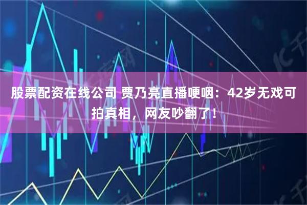 股票配资在线公司 贾乃亮直播哽咽：42岁无戏可拍真相，网友吵翻了！