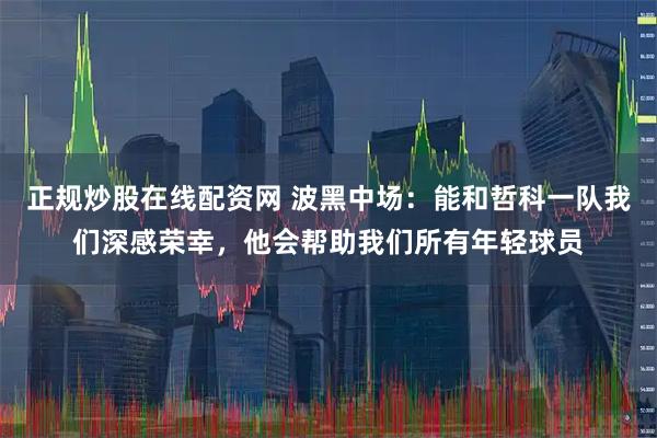正规炒股在线配资网 波黑中场：能和哲科一队我们深感荣幸，他会帮助我们所有年轻球员