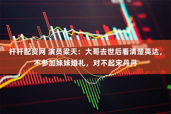 杆杆配资网 演员梁天：大哥去世后看清楚英达，不参加妹妹婚礼，对不起宋丹丹