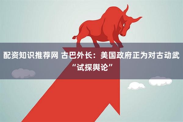 配资知识推荐网 古巴外长:美国政府正为对古动武“试探舆论”