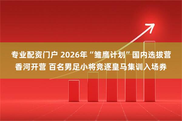 专业配资门户 2026年“雏鹰计划”国内选拔营香河开营 百名男足小将竞逐皇马集训入场券