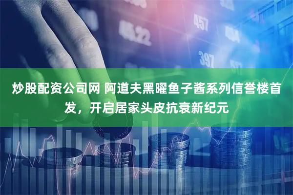 炒股配资公司网 阿道夫黑曜鱼子酱系列信誉楼首发，开启居家头皮抗衰新纪元