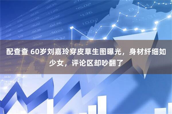 配查查 60岁刘嘉玲穿皮草生图曝光，身材纤细如少女，评论区却吵翻了
