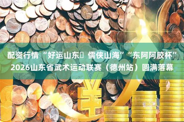配资行情 “好运山东・儒侠山海”“东阿阿胶杯”2026山东省武术运动联赛（德州站）圆满落幕