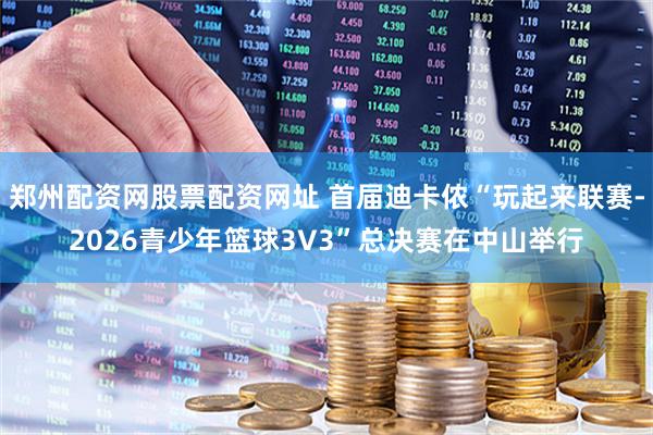 郑州配资网股票配资网址 首届迪卡侬“玩起来联赛-2026青少年篮球3V3”总决赛在中山举行