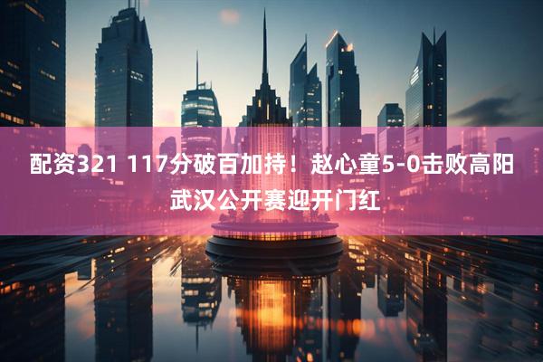 配资321 117分破百加持！赵心童5‑0击败高阳 武汉公开赛迎开门红