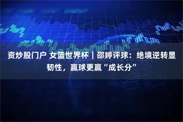 资炒股门户 女篮世界杯｜邵婷评球：绝境逆转显韧性，赢球更赢“成长分”