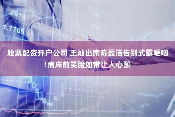 股票配资开户公司 王灿出席陈盈洁告别式露哽咽!病床前笑脸如常让人心酸
