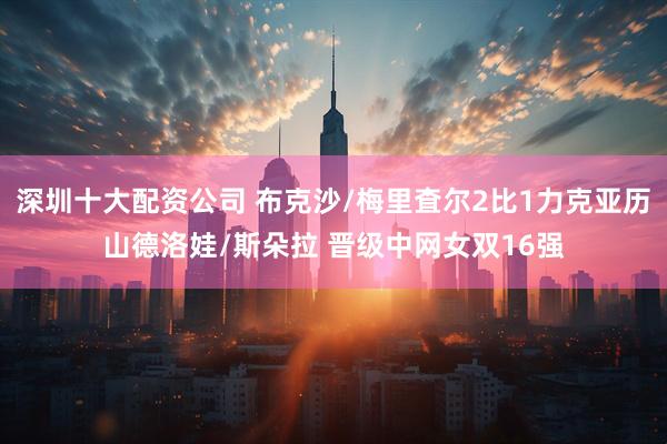深圳十大配资公司 布克沙/梅里査尔2比1力克亚历山德洛娃/斯朵拉 晋级中网女双16强