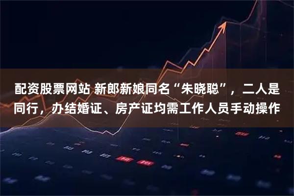 配资股票网站 新郎新娘同名“朱晓聪”，二人是同行，办结婚证、房产证均需工作人员手动操作