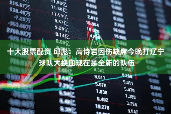十大股票配资 邱彪：高诗岩因伤缺席今晚打辽宁 球队大换血现在是全新的队伍
